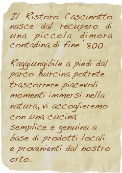 Il Ristoro Cascinotto nasce dal recupero di una piccola dimora contadina di fine ‘800. 

Raggiungibile a piedi dal 
parco Burcina potrete trascorrere piacevoli momenti immersi nella natura, vi accoglieremo con una cucina semplice e genuina a base di prodotti locali e provenienti dal nostro orto. 